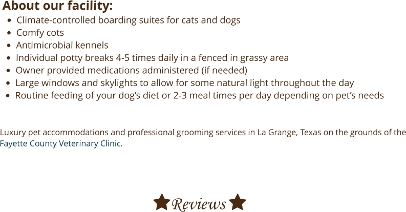 About our facility: •	Climate-controlled boarding suites for cats and dogs •	Comfy cots •	Antimicrobial kennels •	Individual potty breaks 4-5 times daily in a fenced in grassy area •	Owner provided medications administered (if needed) •	Large windows and skylights to allow for some natural light throughout the day •	Routine feeding of your dog’s diet or 2-3 meal times per day depending on pet’s needs   Luxury pet accommodations and professional grooming services in La Grange, Texas on the grounds of the Fayette County Veterinary Clinic.     Reviews 